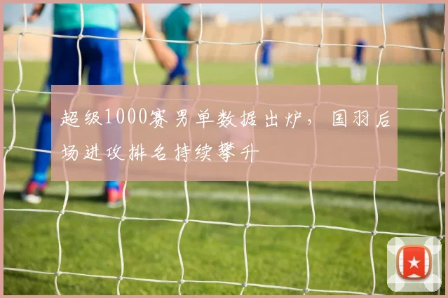 超级1000赛男单数据出炉，国羽后场进攻排名持续攀升