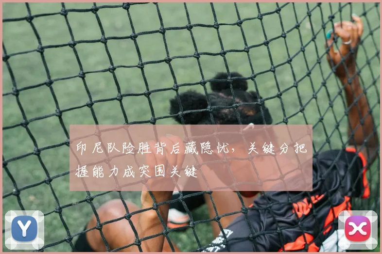 印尼队险胜背后藏隐忧，关键分把握能力成突围关键