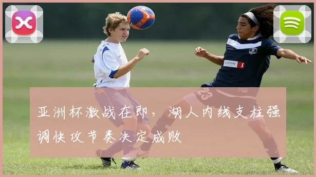 亚洲杯激战在即，湖人内线支柱强调快攻节奏决定成败