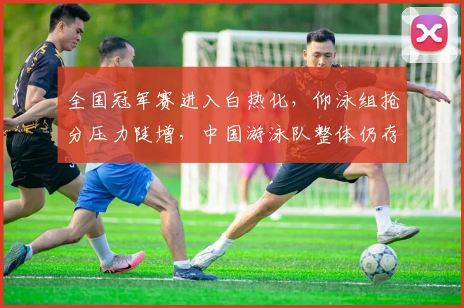 全国冠军赛进入白热化，仰泳组抢分压力陡增，中国游泳队整体仍存突围机遇