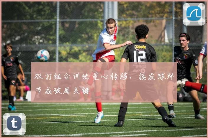 双打组合训练重心转移，接发球环节成破局关键