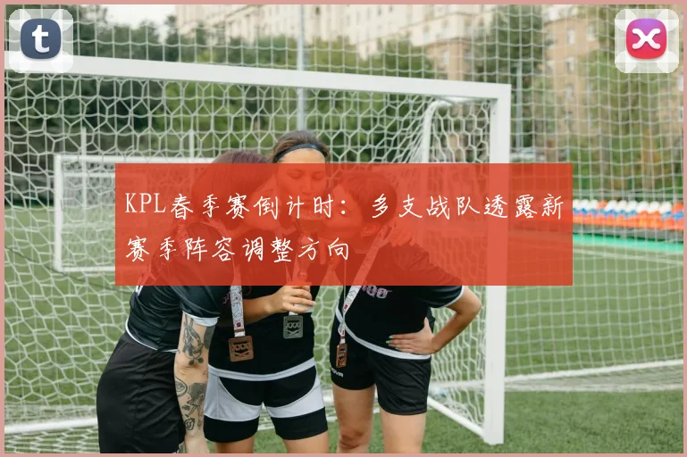 KPL春季赛倒计时：多支战队透露新赛季阵容调整方向