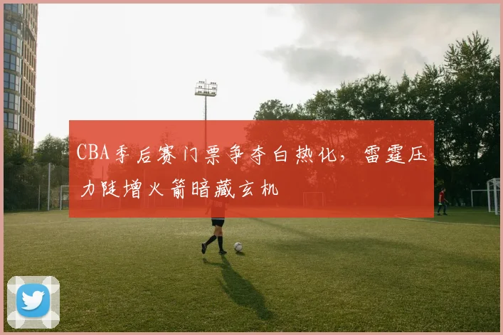 CBA季后赛门票争夺白热化，雷霆压力陡增火箭暗藏玄机