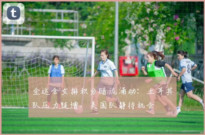 全运会女排积分暗流涌动：土耳其队压力陡增，美国队静待机会