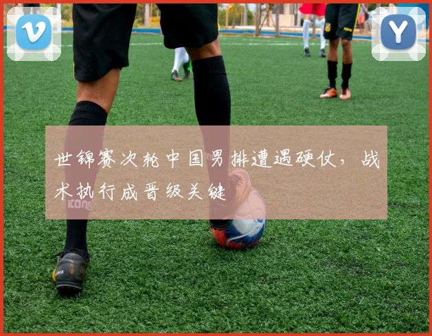 世锦赛次轮中国男排遭遇硬仗，战术执行成晋级关键