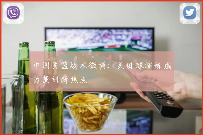中国男篮战术微调：关键球演练成为集训新焦点