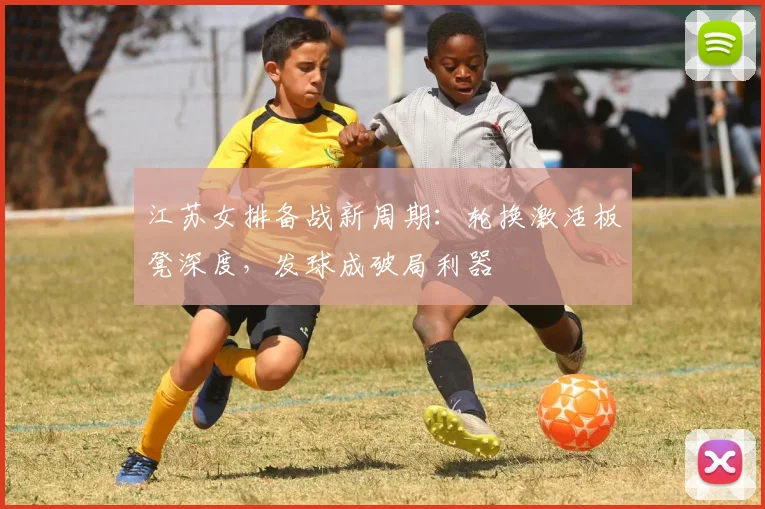 江苏女排备战新周期：轮换激活板凳深度，发球成破局利器