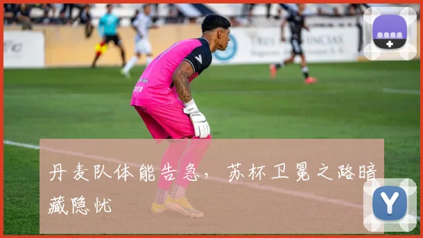 丹麦队体能告急，苏杯卫冕之路暗藏隐忧