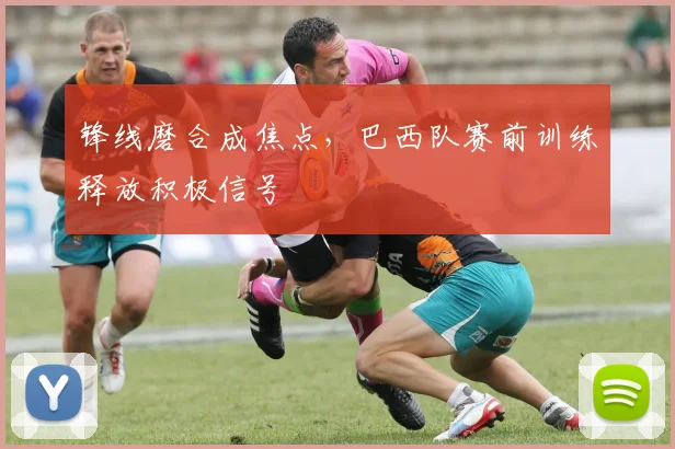 锋线磨合成焦点，巴西队赛前训练释放积极信号