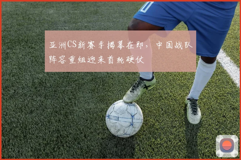 亚洲CS新赛季揭幕在即，中国战队阵容重组迎来首轮硬仗