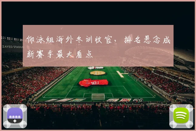 仰泳组海外冬训收官，排名悬念成新赛季最大看点