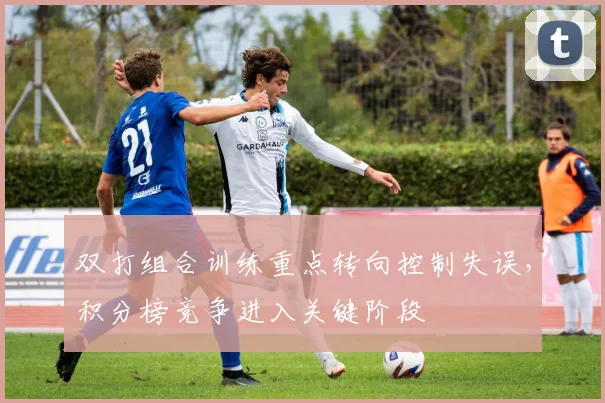 双打组合训练重点转向控制失误，积分榜竞争进入关键阶段