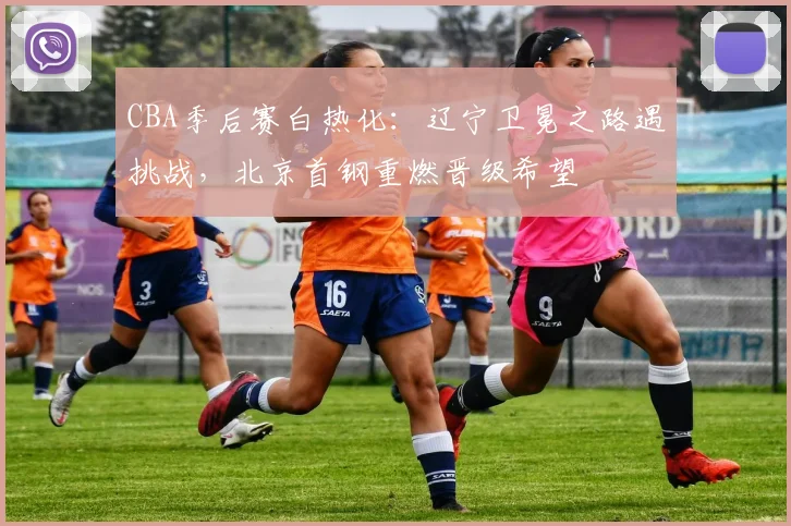 CBA季后赛白热化：辽宁卫冕之路遇挑战，北京首钢重燃晋级希望