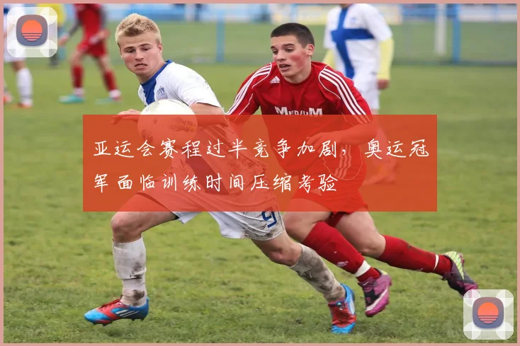 亚运会赛程过半竞争加剧，奥运冠军面临训练时间压缩考验