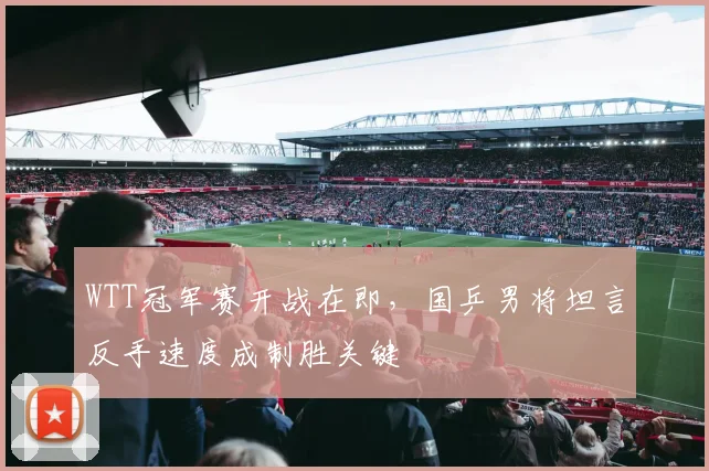 WTT冠军赛开战在即，国乒男将坦言反手速度成制胜关键