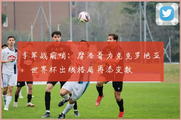 季军战前哨：摩洛哥力克克罗地亚，世界杯出线格局再添变数