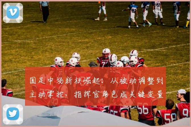 国足中场新核崛起：从被动调整到主动掌控，指挥官角色成关键变量