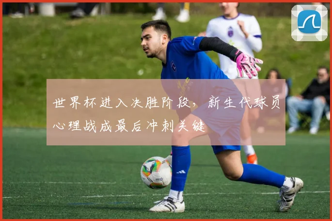 世界杯进入决胜阶段，新生代球员心理战成最后冲刺关键
