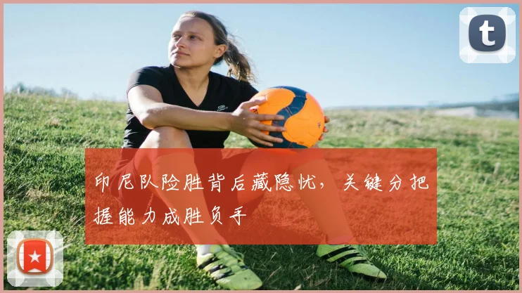 印尼队险胜背后藏隐忧，关键分把握能力成胜负手