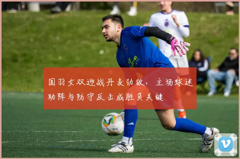 国羽女双迎战丹麦劲敌，主场球迷助阵与防守反击成胜负关键
