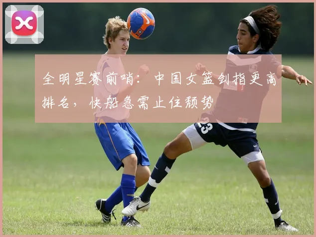 全明星赛前哨：中国女篮剑指更高排名，快船急需止住颓势
