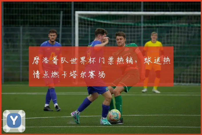 摩洛哥队世界杯门票热销，球迷热情点燃卡塔尔赛场