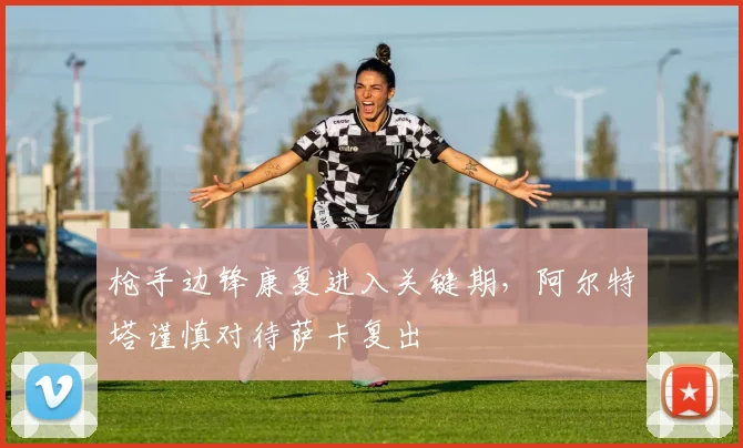 枪手边锋康复进入关键期，阿尔特塔谨慎对待萨卡复出