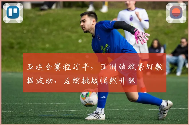 亚运会赛程过半，亚洲劲旅紧盯数据波动，后续挑战悄然升级