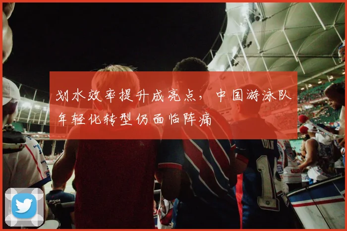 划水效率提升成亮点，中国游泳队年轻化转型仍面临阵痛