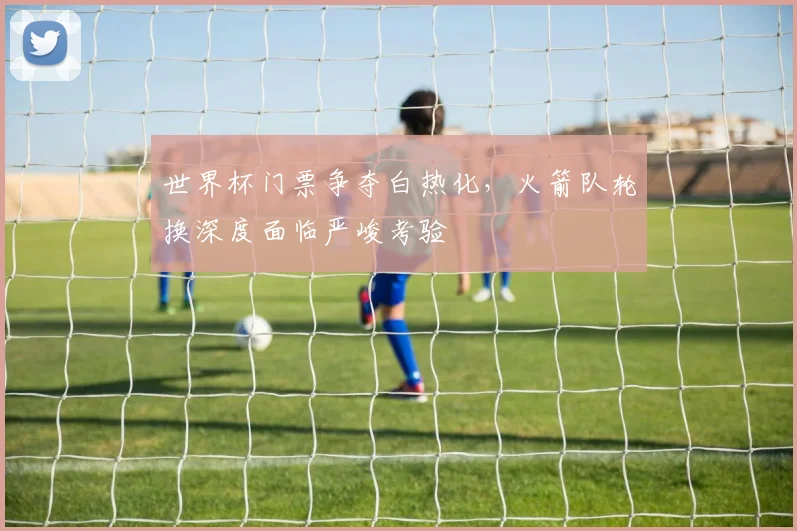 世界杯门票争夺白热化，火箭队轮换深度面临严峻考验