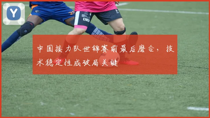 中国接力队世锦赛前最后磨合，技术稳定性成破局关键