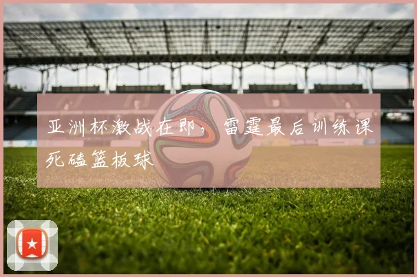 亚洲杯激战在即，雷霆最后训练课死磕篮板球