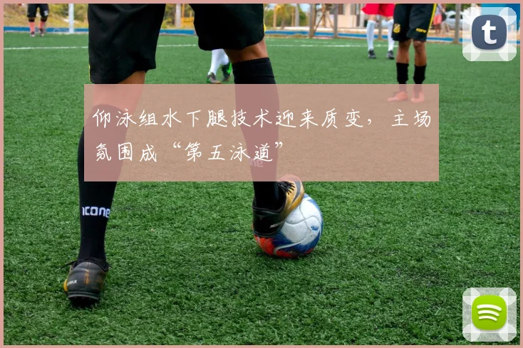 仰泳组水下腿技术迎来质变，主场氛围成“第五泳道”