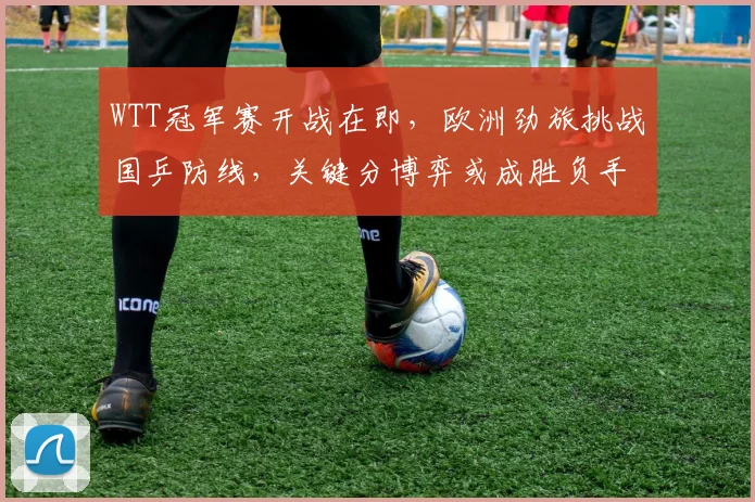 WTT冠军赛开战在即，欧洲劲旅挑战国乒防线，关键分博弈或成胜负手