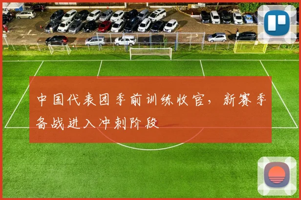 中国代表团季前训练收官，新赛季备战进入冲刺阶段