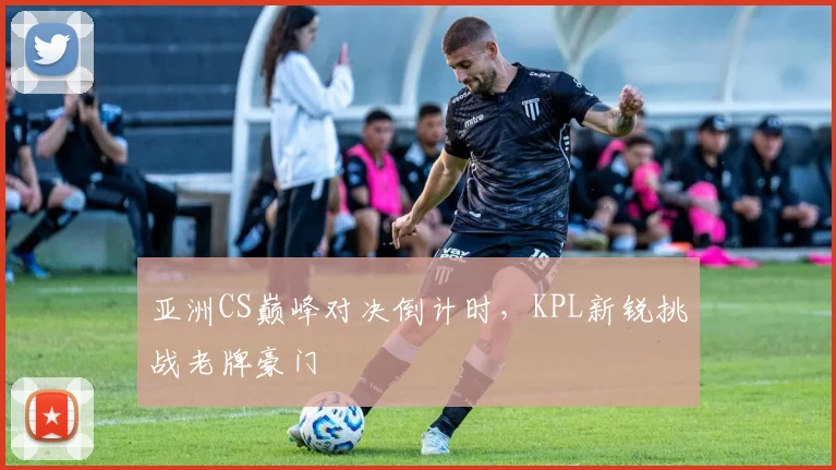 亚洲CS巅峰对决倒计时，KPL新锐挑战老牌豪门