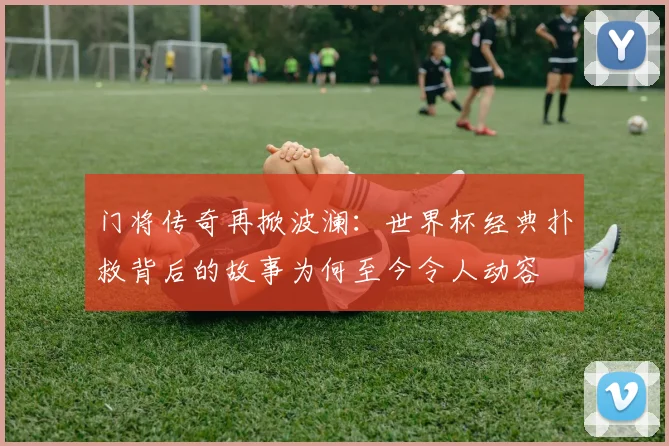 门将传奇再掀波澜：世界杯经典扑救背后的故事为何至今令人动容