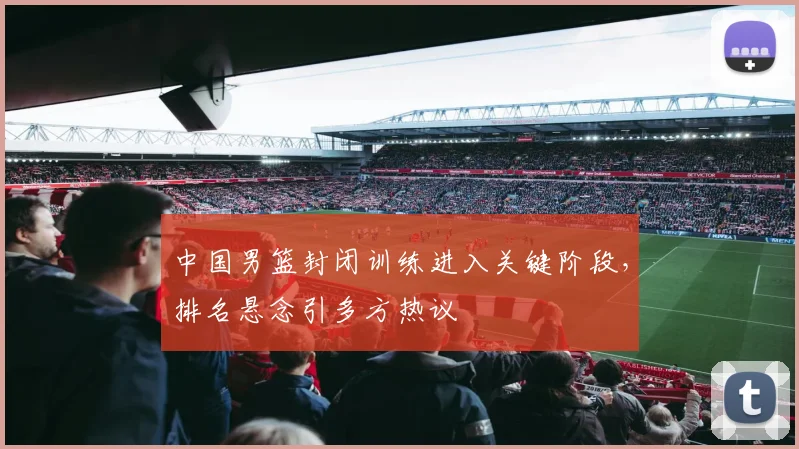 中国男篮封闭训练进入关键阶段，排名悬念引多方热议