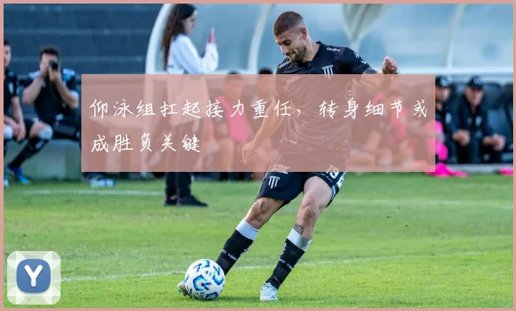 仰泳组扛起接力重任，转身细节或成胜负关键