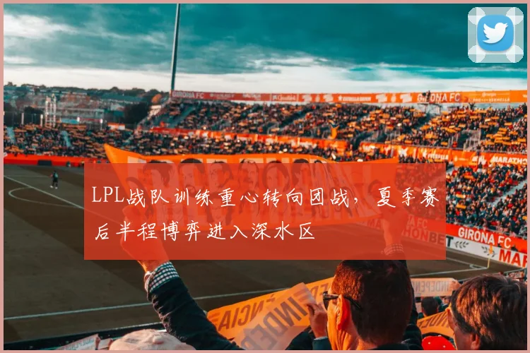 LPL战队训练重心转向团战，夏季赛后半程博弈进入深水区