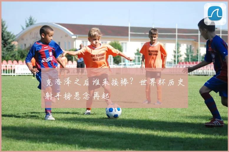 克洛泽之后谁来接棒？世界杯历史射手榜悬念再起