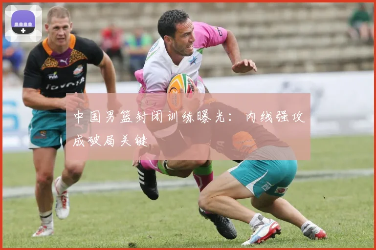 中国男篮封闭训练曝光：内线强攻成破局关键
