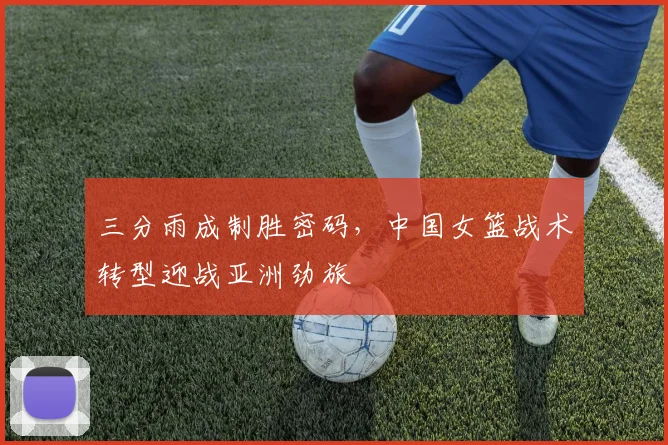 三分雨成制胜密码，中国女篮战术转型迎战亚洲劲旅