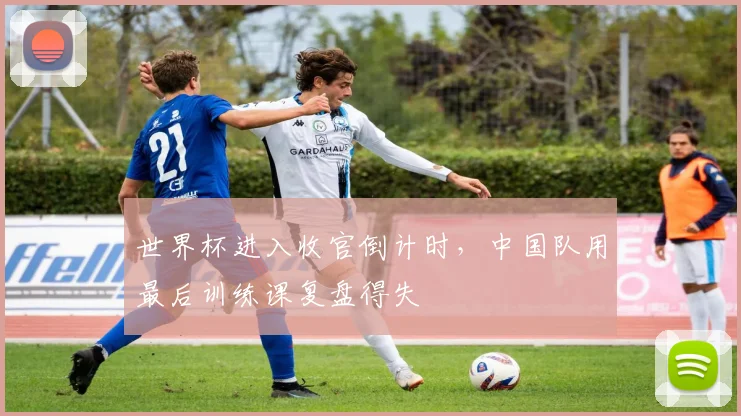 世界杯进入收官倒计时，中国队用最后训练课复盘得失