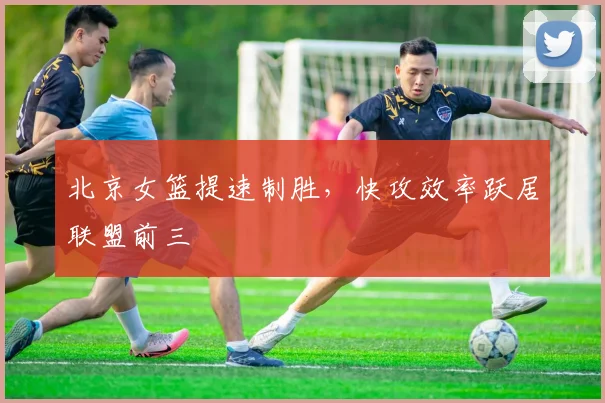 北京女篮提速制胜，快攻效率跃居联盟前三