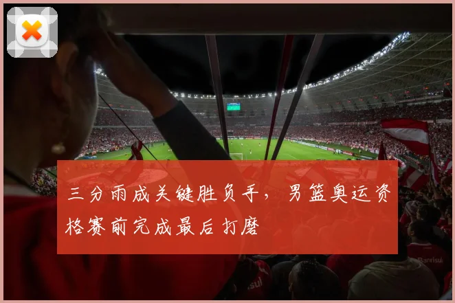 三分雨成关键胜负手，男篮奥运资格赛前完成最后打磨
