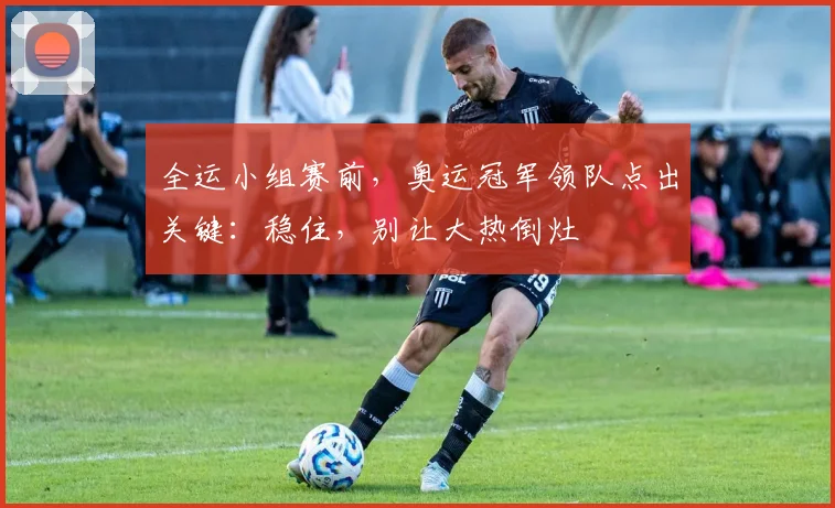 全运小组赛前，奥运冠军领队点出关键：稳住，别让大热倒灶