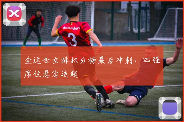 全运会女排积分榜最后冲刺，四强席位悬念迭起