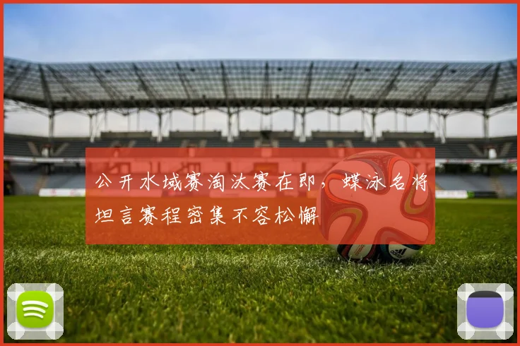 公开水域赛淘汰赛在即，蝶泳名将坦言赛程密集不容松懈