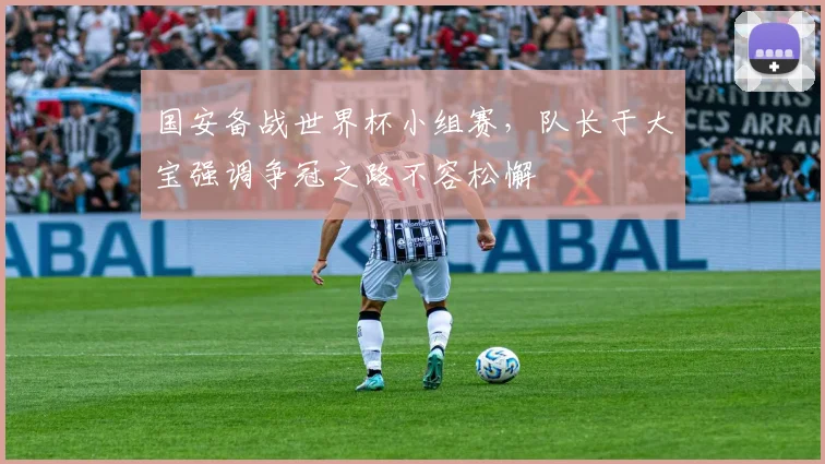 国安备战世界杯小组赛，队长于大宝强调争冠之路不容松懈